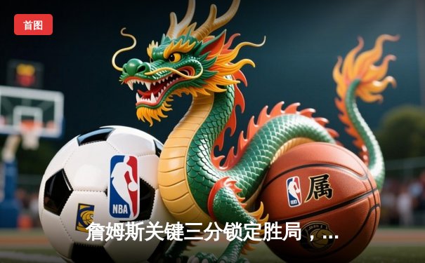 詹姆斯关键三分锁定胜局，湖人险胜勇士晋级西部决赛