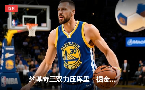 约基奇三双力压库里，掘金主场逆转勇士创下11连胜纪录