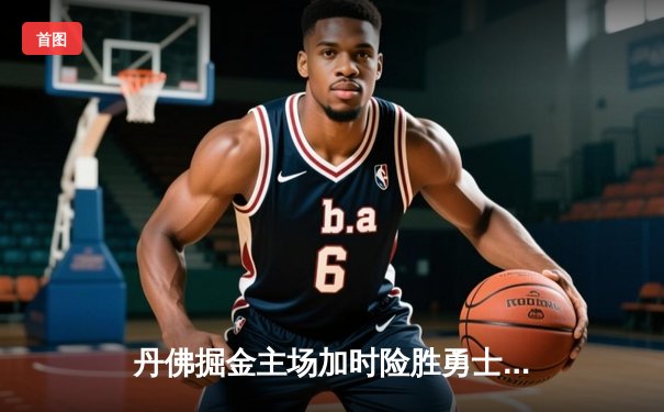 丹佛掘金主场加时险胜勇士，约基奇全能三双力压库里40分神迹